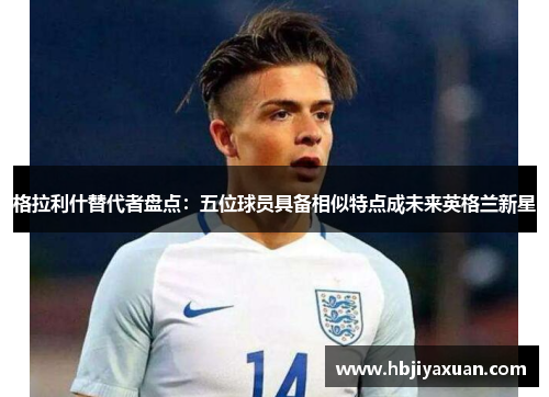 格拉利什替代者盘点：五位球员具备相似特点成未来英格兰新星